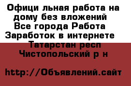 Официaльная работа на дому,без вложений - Все города Работа » Заработок в интернете   . Татарстан респ.,Чистопольский р-н
